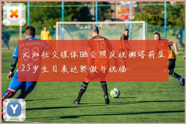 大加社交媒体晒合照庆祝娜塔莉亚23岁生日表达骄傲与祝福