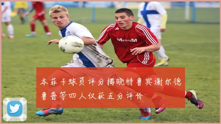 本菲卡球员评分揭晓特鲁宾谢尔德鲁普等四人仅获五分评价