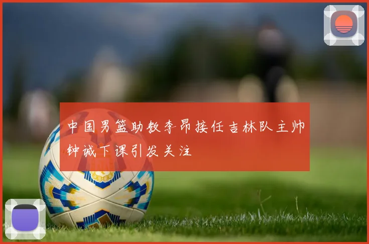 中国男篮助教李昂接任吉林队主帅钟诚下课引发关注