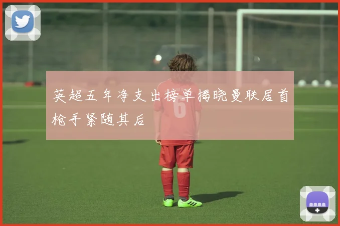 英超五年净支出榜单揭晓曼联居首枪手紧随其后