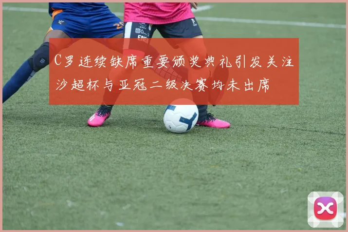 C罗连续缺席重要颁奖典礼引发关注沙超杯与亚冠二级决赛均未出席