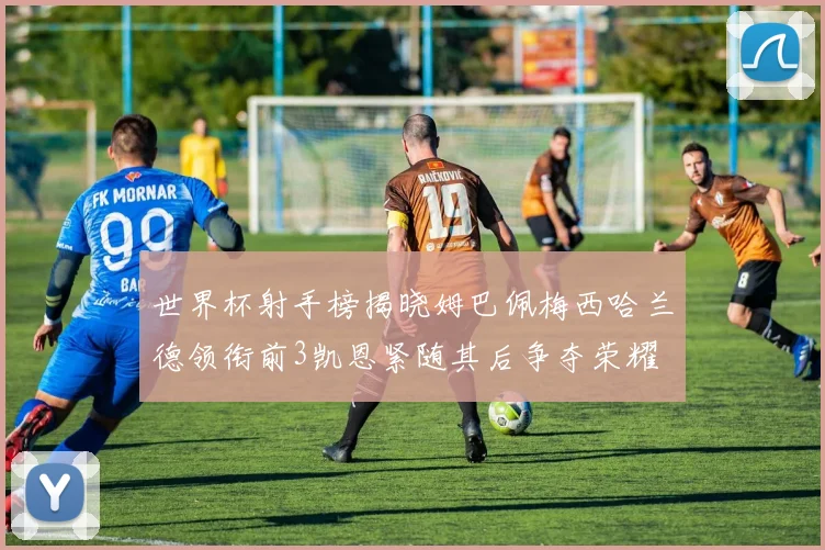 世界杯射手榜揭晓姆巴佩梅西哈兰德领衔前3凯恩紧随其后争夺荣耀