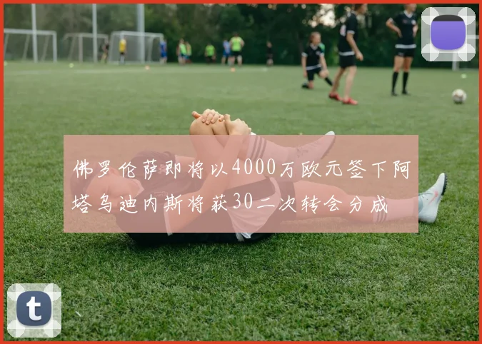 佛罗伦萨即将以4000万欧元签下阿塔乌迪内斯将获30二次转会分成