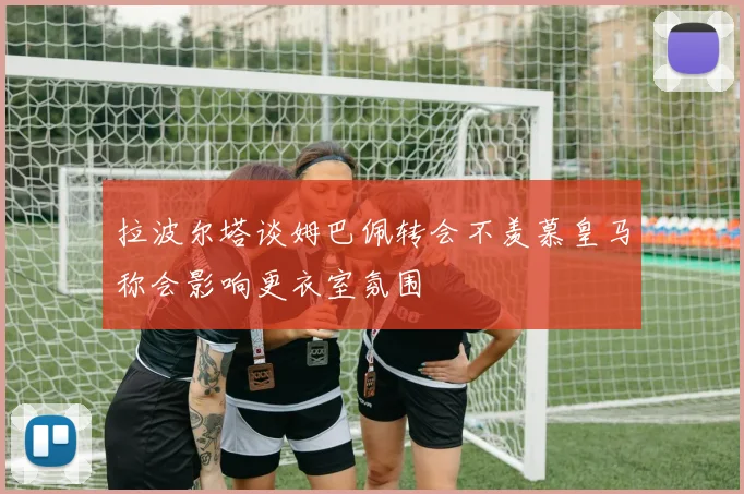 拉波尔塔谈姆巴佩转会不羡慕皇马称会影响更衣室氛围