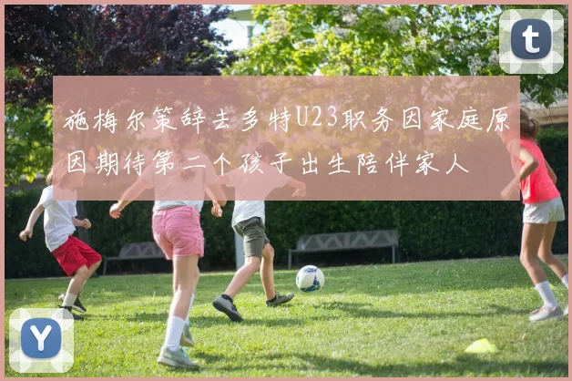 施梅尔策辞去多特U23职务因家庭原因期待第二个孩子出生陪伴家人