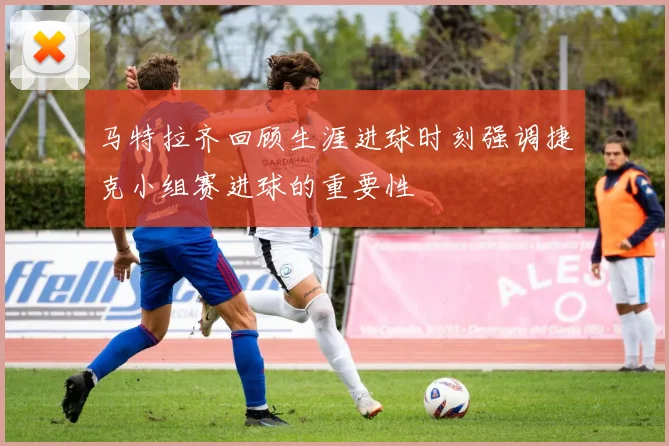 马特拉齐回顾生涯进球时刻强调捷克小组赛进球的重要性