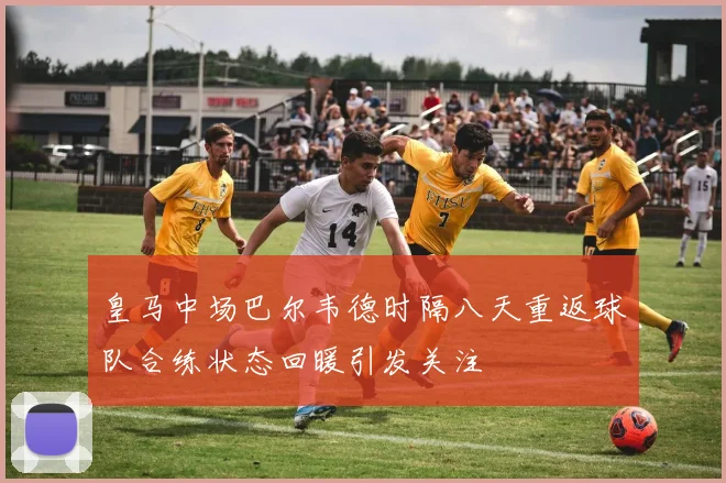 皇马中场巴尔韦德时隔八天重返球队合练状态回暖引发关注