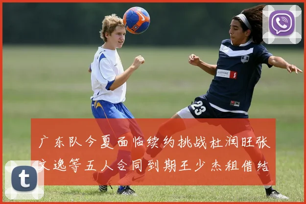 广东队今夏面临续约挑战杜润旺张文逸等五人合同到期王少杰租借结束