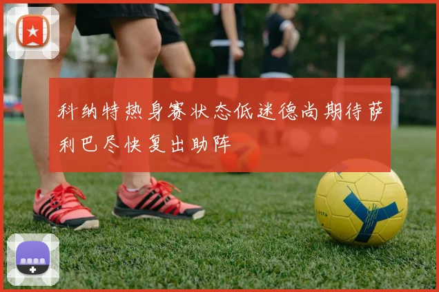科纳特热身赛状态低迷德尚期待萨利巴尽快复出助阵