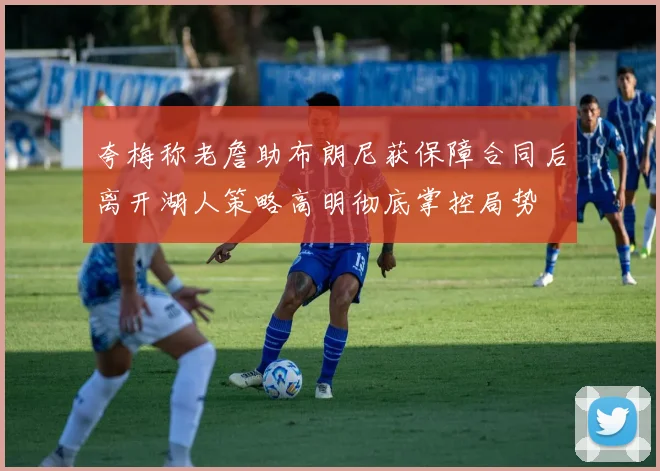 夸梅称老詹助布朗尼获保障合同后离开湖人策略高明彻底掌控局势