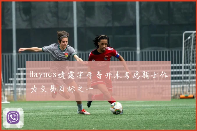 Haynes透露字母哥并未考虑骑士作为交易目标之一