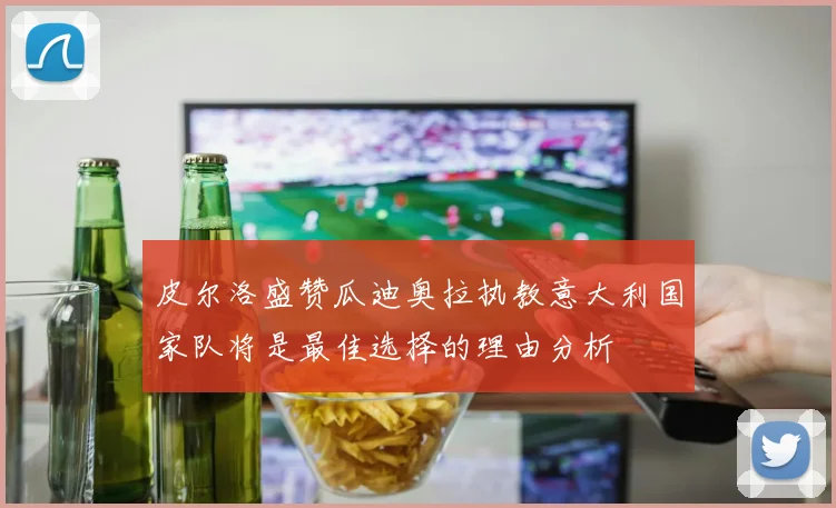 皮尔洛盛赞瓜迪奥拉执教意大利国家队将是最佳选择的理由分析