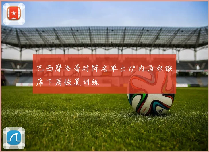 巴西摩洛哥对阵名单出炉内马尔缺席下周恢复训练