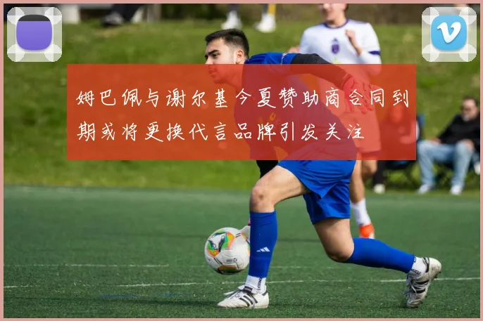 姆巴佩与谢尔基今夏赞助商合同到期或将更换代言品牌引发关注