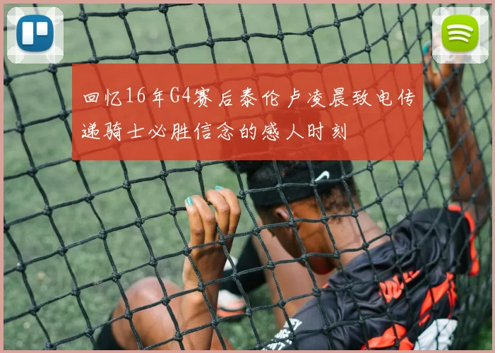 回忆16年G4赛后泰伦卢凌晨致电传递骑士必胜信念的感人时刻