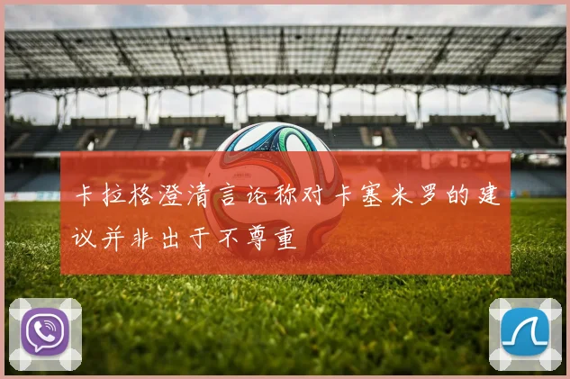 卡拉格澄清言论称对卡塞米罗的建议并非出于不尊重