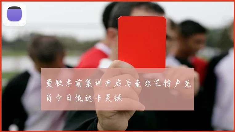 曼联季前集训开启马奎尔芒特卢克肖今日抵达卡灵顿