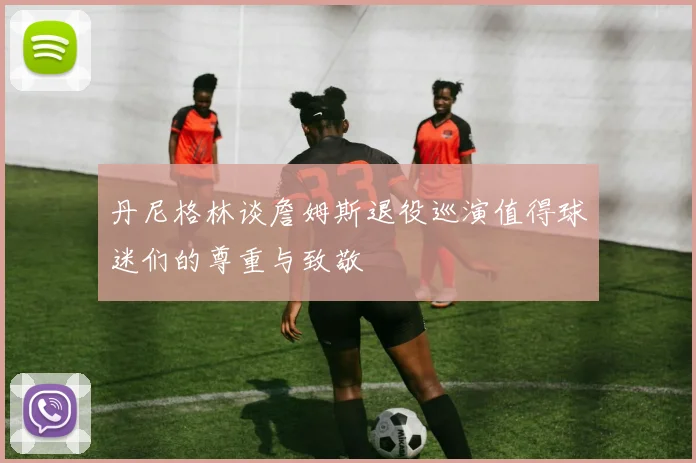 丹尼格林谈詹姆斯退役巡演值得球迷们的尊重与致敬