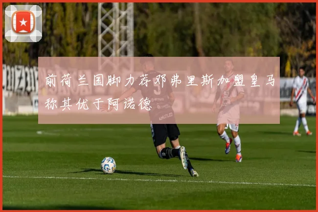 前荷兰国脚力荐邓弗里斯加盟皇马称其优于阿诺德