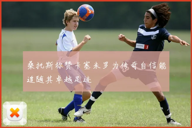 桑托斯称赞卡塞米罗为传奇自信能追随其卓越足迹
