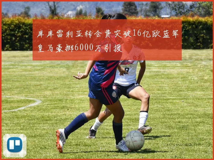库库雷利亚转会费突破16亿欧蓝军皇马豪掷6000万引援