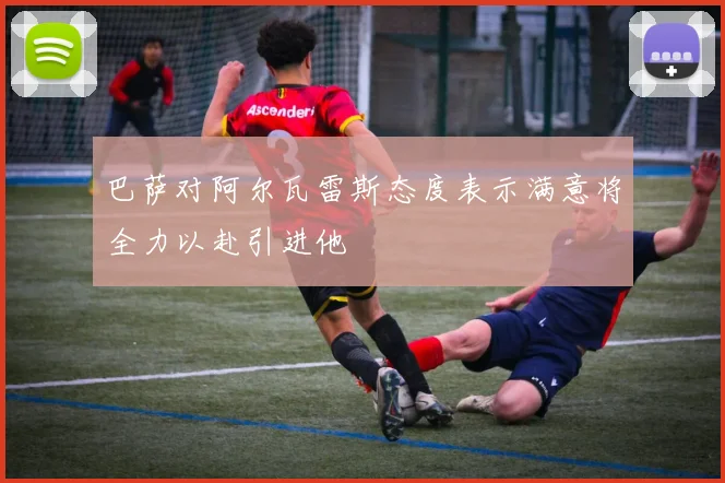巴萨对阿尔瓦雷斯态度表示满意将全力以赴引进他